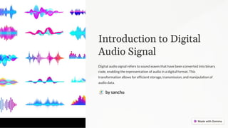 Introduction to Digital
Audio Signal
Digital audio signal refers to sound waves that have been converted into binary
code, enabling the representation of audio in a digital format. This
transformation allows for efficient storage, transmission, and manipulation of
audio data.
by sanchu
 