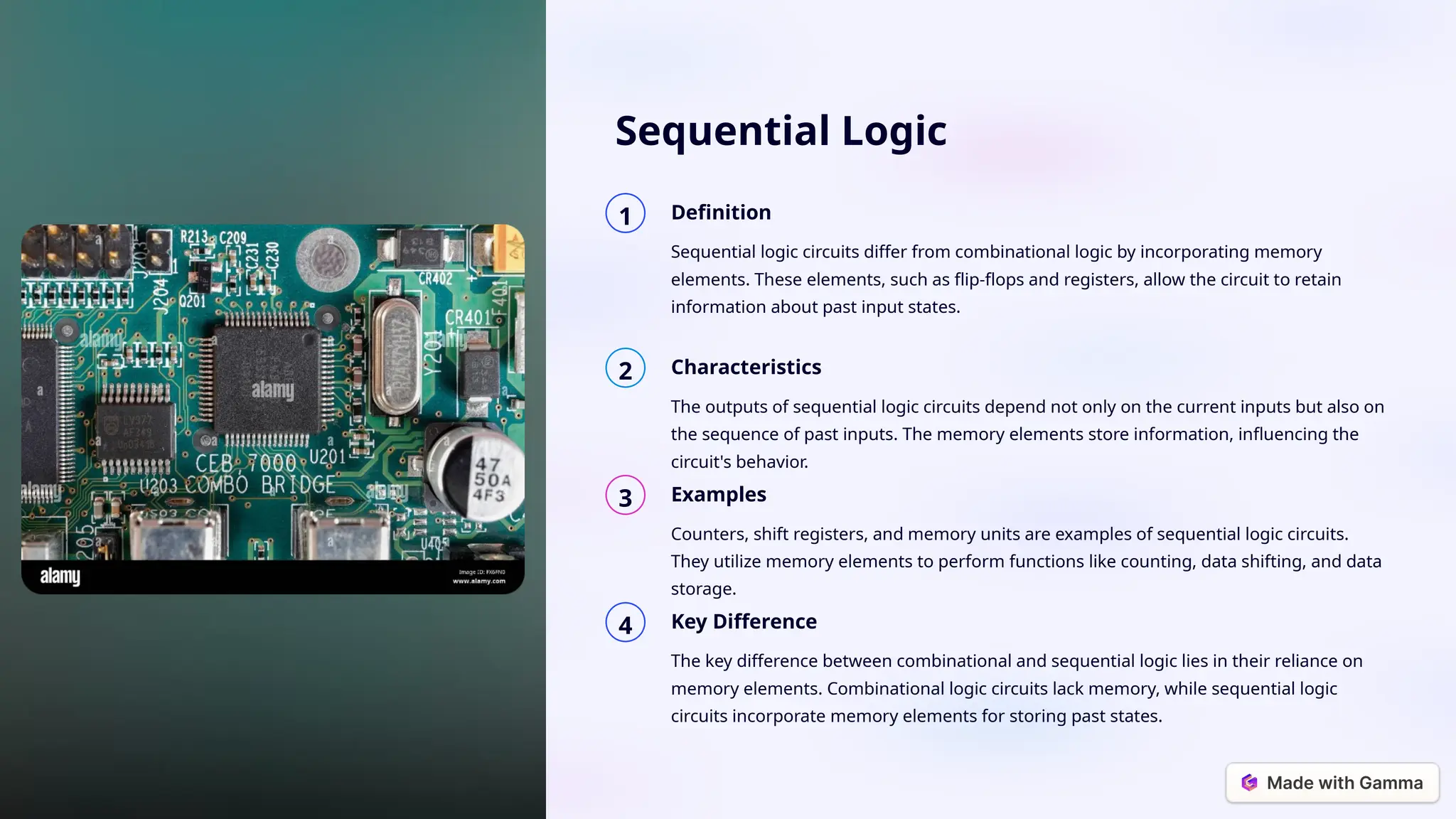 Sequential Logic
1 Definition
Sequential logic circuits differ from combinational logic by incorporating memory
elements. These elements, such as flip-flops and registers, allow the circuit to retain
information about past input states.
2 Characteristics
The outputs of sequential logic circuits depend not only on the current inputs but also on
the sequence of past inputs. The memory elements store information, influencing the
circuit's behavior.
3 Examples
Counters, shift registers, and memory units are examples of sequential logic circuits.
They utilize memory elements to perform functions like counting, data shifting, and data
storage.
4 Key Difference
The key difference between combinational and sequential logic lies in their reliance on
memory elements. Combinational logic circuits lack memory, while sequential logic
circuits incorporate memory elements for storing past states.
 