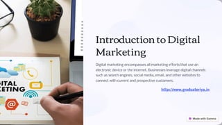 Introduction to Digital
Marketing
Digital marketing encompasses all marketing efforts that use an
electronic device or the internet. Businesses leverage digital channels
such as search engines, social media, email, and other websites to
connect with current and prospective customers.
http://www.graduateriya.in
 