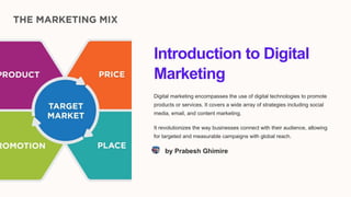 Introduction to Digital
Marketing
Digital marketing encompasses the use of digital technologies to promote
products or services. It covers a wide array of strategies including social
media, email, and content marketing.
It revolutionizes the way businesses connect with their audience, allowing
for targeted and measurable campaigns with global reach.
by Prabesh Ghimire
 