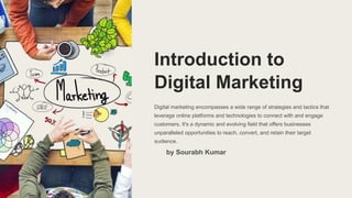 Introduction to
Digital Marketing
Digital marketing encompasses a wide range of strategies and tactics that
leverage online platforms and technologies to connect with and engage
customers. It's a dynamic and evolving field that offers businesses
unparalleled opportunities to reach, convert, and retain their target
audience.
by Sourabh Kumar
 
