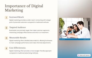 Importance of Digital
Marketing
1 Increased Reach
Digital marketing provides a wider reach, connecting with a larger
pool of potential customers compared to traditional methods.
2 Targeted Audience
Businesses can precisely target their ideal customer segments,
maximizing campaign effectiveness and return on investment.
3 Measurable Results
Digital marketing offers detailed data analytics, allowing businesses
to track campaign performance and make informed adjustments.
4 Cost-Effectiveness
Digital marketing often provides a more budget-friendly approach
compared to traditional advertising methods.
 