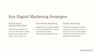 Key Digital Marketing Strategies
Search Engine
Optimization (SEO)
Optimizing your website and
content to rank higher in search
engine results pages, driving
organic traffic to your site.
Social Media Marketing
Engaging with your target audience
on social media platforms to build
brand awareness, foster
relationships, and generate leads.
Content Marketing
Creating and distributing valuable,
relevant, and consistent content to
attract and retain a clearly defined
audience, and, ultimately, to drive
profitable customer action.
 