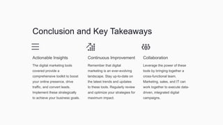 Conclusion and Key Takeaways
Actionable Insights
The digital marketing tools
covered provide a
comprehensive toolkit to boost
your online presence, drive
traffic, and convert leads.
Implement these strategically
to achieve your business goals.
Continuous Improvement
Remember that digital
marketing is an ever-evolving
landscape. Stay up-to-date on
the latest trends and updates
to these tools. Regularly review
and optimize your strategies for
maximum impact.
Collaboration
Leverage the power of these
tools by bringing together a
cross-functional team.
Marketing, sales, and IT can
work together to execute data-
driven, integrated digital
campaigns.
 