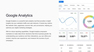 Google Analytics
Google Analytics is a powerful web analytics tool that provides in-depth
insights into your website's traffic and user behavior. It tracks key metrics
like website visits, pageviews, bounce rate, and conversions, helping you
optimize your digital marketing strategies.
With its robust reporting capabilities, Google Analytics empowers
marketers to make data-driven decisions that drive business growth. By
understanding your audience and their interactions, you can refine your
content, improve user experience, and measure the success of your
campaigns.
 