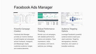Facebook Ads Manager
Powerful Campaign
Creation
Facebook Ads Manager
provides an intuitive interface
to build targeted ad campaigns
across Facebook, Instagram,
and Messenger. Easily
customize audience, budget,
and creative elements.
Robust Performance
Tracking
Monitor your ad campaigns
with detailed performance
metrics and analytics. Track
impressions, clicks,
conversions, and more to
optimize your strategy.
Audience Targeting
Options
Leverage Facebook's powerful
audience tools to reach your
ideal customers. Target by
demographics, interests,
behaviors, and custom or
lookalike audiences.
 