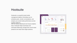 Hootsuite
Hootsuite is a powerful social media
management platform that allows you to
schedule posts, monitor conversations, and
analyze your social media performance across
multiple platforms.
With its intuitive dashboard and robust analytics
tools, Hootsuite helps businesses and
individuals effectively manage their social media
presence and reach their target audience.
 