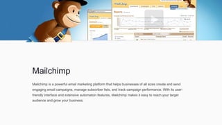 Mailchimp
Mailchimp is a powerful email marketing platform that helps businesses of all sizes create and send
engaging email campaigns, manage subscriber lists, and track campaign performance. With its user-
friendly interface and extensive automation features, Mailchimp makes it easy to reach your target
audience and grow your business.
 
