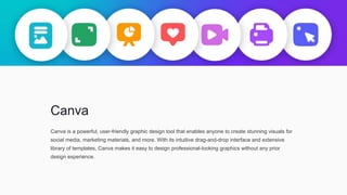 Canva
Canva is a powerful, user-friendly graphic design tool that enables anyone to create stunning visuals for
social media, marketing materials, and more. With its intuitive drag-and-drop interface and extensive
library of templates, Canva makes it easy to design professional-looking graphics without any prior
design experience.
 