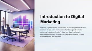 Introduction to Digital
Marketing
Definition: Digital marketing encompasses all marketing efforts that utilize
electronic devices or the internet to reach and engage with potential
customers. Importance: In today's digital age, digital marketing is
essential for businesses to connect with their target audience, increase
brand awareness, and drive sales.
 