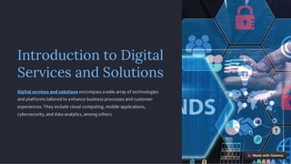 Introduction to Digital
Services and Solutions
Digital services and solutions encompass a wide array of technologies
and platforms tailored to enhance business processes and customer
experiences. They include cloud computing, mobile applications,
cybersecurity, and data analytics, among others.
 