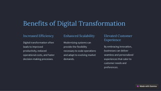 Benefits of Digital Transformation
Increased Efficiency
Digital transformation often
leads to improved
productivity, reduced
operational costs, and faster
decision-making processes.
Enhanced Scalability
Modernizing systems can
provide the flexibility
necessary to scale operations
and adapt to evolving market
demands.
Elevated Customer
Experience
By embracing innovation,
businesses can deliver
seamless and personalized
experiences that cater to
customer needs and
preferences.
 
