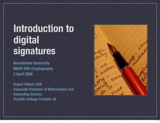 Introduction to
digital
signatures
Benedictine University
MATH 390: Cryptography
2 April 2008

Robert Talbert, PhD
Associate Professor of Mathematics and
Computing Science
Franklin College, Franklin, IN




                                         1
 