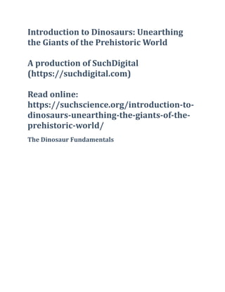 Introduction to Dinosaurs: Unearthing
the Giants of the Prehistoric World
A production of SuchDigital
(https://suchdigital.com)
Read online:
https://suchscience.org/introduction-to-
dinosaurs-unearthing-the-giants-of-the-
prehistoric-world/
The Dinosaur Fundamentals
 