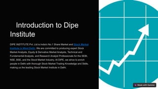Introduction to Dipe
Institute
DIPE INSTITUTE Pvt. Ltd is India's No.1 Share Market and Stock Market
Institute in West Delhi. We are committed to producing expert Stock
Market Analysts, Equity & Derivative Market Analysts, Technical and
Fundamental Analysts, and Research Analyst Professionals for the SEBI,
NSE, BSE, and the Stock Market Industry. At DIPE, we strive to enrich
people in Delhi with thorough Stock Market Trading Knowledge and Skills,
making us the leading Stock Market Institute in Delhi.
 