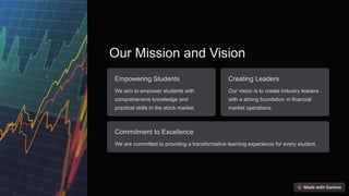 Our Mission and Vision
Empowering Students
We aim to empower students with
comprehensive knowledge and
practical skills in the stock market.
Creating Leaders
Our vision is to create industry leaders
with a strong foundation in financial
market operations.
Commitment to Excellence
We are committed to providing a transformative learning experience for every student.
 