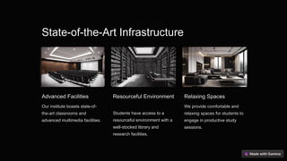 State-of-the-Art Infrastructure
Advanced Facilities
Our institute boasts state-of-
the-art classrooms and
advanced multimedia facilities.
Resourceful Environment
Students have access to a
resourceful environment with a
well-stocked library and
research facilities.
Relaxing Spaces
We provide comfortable and
relaxing spaces for students to
engage in productive study
sessions.
 