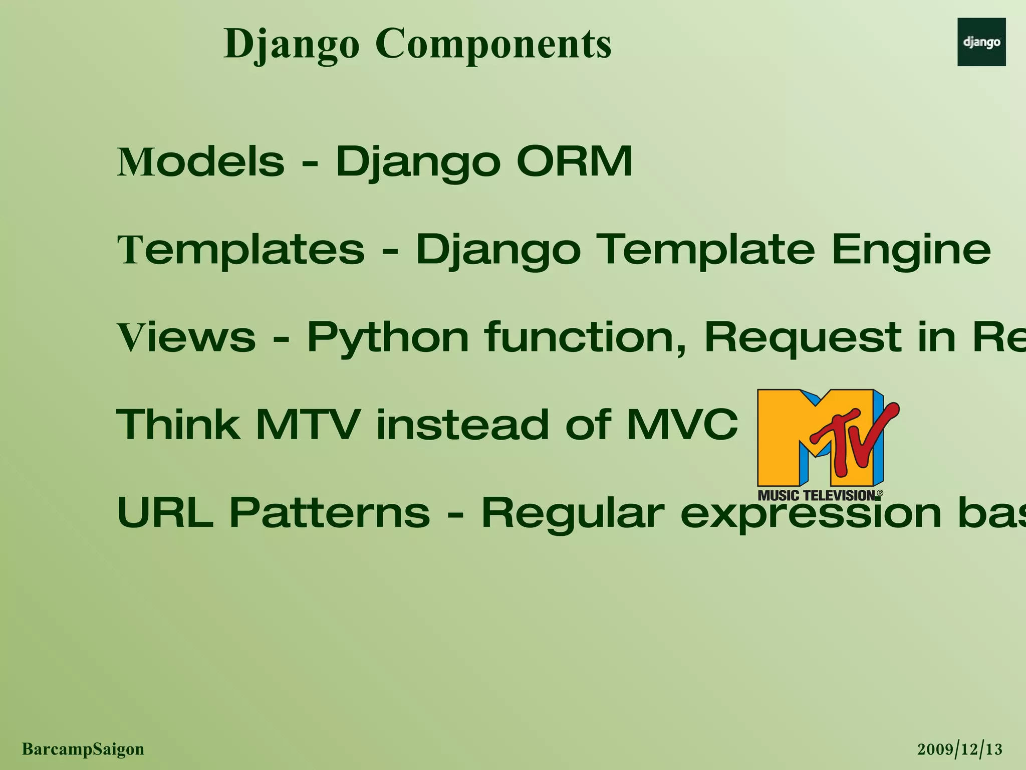 Django Components M odels - Django ORM T emplates - Django Template Engine V iews - Python function, Request in Response out. Think MTV instead of MVC URL Patterns - Regular expression based