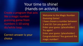 Your time to shine!
(Hands on activity)
Create a program that acts
like a magic number
guessing game from
numbers 1-10 using
do/while loop.
Correct answer is your
choice
Welcome to the Magic Number
Guessing Game!
I have chosen a number between
1 and 10. Can you guess it?
Enter your guess: (placeholder)
Try again!
Enter your guess: (placeholder)
Congratulations! You guessed the
magic number!
 