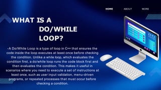WHAT IS A
DO/WHILE
LOOP?
-A Do/While Loop is a type of loop in C++ that ensures the
code inside the loop executes at least once before checking
the condition. Unlike a while loop, which evaluates the
condition first, a do/while loop runs the code block first and
then evaluates the condition. This makes it useful in
scenarios where you need to execute a set of instructions at
least once, such as user input validation, menu-driven
programs, or repeated processes that must occur before
checking a condition.
HOME ABOUT MORE
 