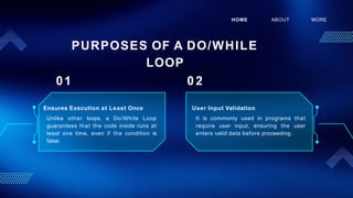 Ensures Execution at Least Once
Unlike other loops, a Do/While Loop
guarantees that the code inside runs at
least one time, even if the condition is
false.
HOME ABOUT MORE
PURPOSES OF A DO/WHILE
LOOP
01 0 2
User Input Validation
It is commonly used in programs that
require user input, ensuring the user
enters valid data before proceeding.
 