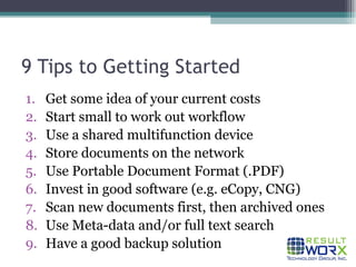 9 Tips to Getting Started Get some idea of your current costs Start small to work out workflow Use a shared multifunction device Store documents on the network Use Portable Document Format (.PDF) Invest in good software (e.g. eCopy, CNG) Scan new documents first, then archived ones Use Meta-data and/or full text search Have a good backup solution 