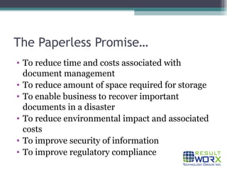 The Paperless Promise… To reduce time and costs associated with document management To reduce amount of space required for storage To enable business to recover important documents in a disaster To reduce environmental impact and associated costs To improve security of information To improve regulatory compliance 