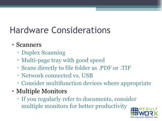 Hardware Considerations Scanners Duplex Scanning Multi-page tray with good speed Scans directly to file folder as .PDF or .TIF Network connected vs. USB Consider multifunction devices where appropriate Multiple Monitors If you regularly refer to documents, consider multiple monitors for better productivity 