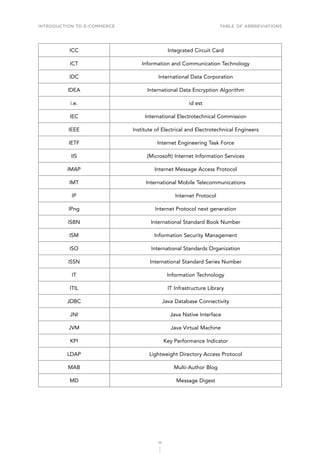 INTRODUCTION TO E-COMMERCE
10
Table of abbreviations
ICC Integrated Circuit Card
ICT Information and Communication Technology
IDC International Data Corporation
IDEA International Data Encryption Algorithm
i.e. id est
IEC International Electrotechnical Commission
IEEE Institute of Electrical and Electrotechnical Engineers
IETF Internet Engineering Task Force
IIS (Microsoft) Internet Information Services
IMAP Internet Message Access Protocol
IMT International Mobile Telecommunications
IP Internet Protocol
IPng Internet Protocol next generation
ISBN International Standard Book Number
ISM Information Security Management
ISO International Standards Organization
ISSN International Standard Series Number
IT Information Technology
ITIL IT Infrastructure Library
JDBC Java Database Connectivity
JNI Java Native Interface
JVM Java Virtual Machine
KPI Key Performance Indicator
LDAP Lightweight Directory Access Protocol
MAB Multi-Author Blog
MD Message Digest
 