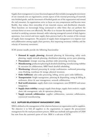 INTRODUCTION TO E-COMMERCE
100
B2B business
Supply chain management is a cross-functional approach that includes managing the movement
of raw materials into an organization, certain aspects of the internal processing of materials
into finished goods, and the movement of finished goods out of the organization and toward
the end consumer. As organizations strive to focus on core competencies and become more
flexible, they reduce their ownership of raw materials sources and distribution channels.
These functions are increasingly being outsourced to other firms that can perform the
activities better or more cost effectively. The effect is to increase the number of organizations
involved in satisfying customer demand, while reducing managerial control of daily logistics
operations. Less control and more supply chain partners lead to the creation of the concept
of supply chain management. The purpose of supply chain management is to improve trust
and collaboration among supply chain partners, thus improving inventory visibility and the
velocity of inventory movement.
SCM systems usually provide the following functionality:
•	 Demand  supply planning: demands planning  forecasting, safety stock
planning, supply network planning, distribution planning, service parts planning,
•	 Procurement: strategic sourcing, purchase order processing, invoicing,
•	 Manufacturing: production planning  detailed scheduling, manufacturing visibility
 execution  collaboration, MRP based detailed scheduling,
•	 Warehousing: inbound processing  receipt confirmation, outbound processing,
cross Docking, warehouse  storage, physical inventory,
•	 Order fulfilment: sales order processing, billing, service parts order fulfilment,
•	 Transportation: freight management, planning  dispatching, rating  billing 
settlement, driver  asset management, network collaboration,
•	 Real world awareness: supply chain event management, auto ID/RFID and sensor
integration,
•	 Supply chain visibility: strategic supply chain design, supply chain analytics, supply
chain risk management, sales  operations planning,
•	 Supply network collaboration: supplier collaboration, customer collaboration,
outsourced manufacturing.
4.2.3	 SUPPLIER RELATIONSHIP MANAGEMENT (SRM)
SRM is defined as the management of the relations between an organization and its suppliers.
The objective is to link all suppliers to the organization, to support the procurement
management for the total procurement process. SRM uses methods and approaches of CRM
but now from the customer’s point of view. SRM is a sub-area of SCM.
 