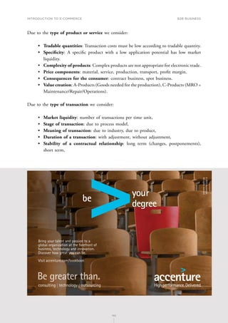 INTRODUCTION TO E-COMMERCE
102
B2B business
102
Due to the type of product or service we consider:
•	 Tradable quantities: Transaction costs must be low according to tradable quantity.
•	 Specificity: A specific product with a low application potential has low market
liquidity.
•	 Complexity of products: Complex products are not appropriate for electronic trade.
•	 Price components: material, service, production, transport, profit margin.
•	 Consequences for the consumer: contract business, spot business.
•	 Value creation: A-Products (Goods needed for the production), C-Products (MRO =
Maintenance/Repair/Operations).
Due to the type of transaction we consider:
•	 Market liquidity: number of transactions per time unit,
•	 Stage of transaction: due to process model,
•	 Meaning of transaction: due to industry, due to product,
•	 Duration of a transaction: with adjustment, without adjustment,
•	 Stability of a contractual relationship: long term (changes, postponements),
short term,
TMP PRODUCTION NY026057B
PSTANKIE
gl/rv/rv/baf
ACCCTR00
Bookboon Ad Creative
4
6 x 4
12/13/2013
Bring your talent and passion to a
global organization at the forefront of
business, technology and innovation.
Discover how great you can be.
Visit accenture.com/bookboon
©
2013
Accenture.
All
rights
reserved.
 