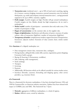 INTRODUCTION TO E-COMMERCE
103
B2B business
•	 Transaction costs: incidental costs (…up to 50% of total costs): searching, signing
of a Contract, currency hedging, insurances; external transaction costs: by involved
third parties, e.g. credit card company; internal transaction costs (…savings potential
supposed to be up to 80%): customer, supplier,
•	 Profit margin: if profit margins are high, Provider will get around marketplaces;
if profit margins are low, Market already has high transparency; do we need a
marketplace?
•	 Market model: number of participants – automation does only make sense, if the
number of participants is high,
•	 Degree of concentration: on the customer side, on the supplier side,
•	 Degree of globalization: distribution and allocation of power, structure of market
volume: value of transaction (high/low), number of transactions (high/low),
•	 Transparency of market: complementary markets: support functions (Transportation,
Insurances), adjacent markets: Extension of value creation chain, similar market
structures.
Main functions of a (digital) marketplace are:
•	 Data management (master data, transaction data, catalogue),
•	 Pricing (market, calling for bids, tender offer, auction, negotiations, power shopping:
Consumers build a group),
•	 Buying (E-Sourcing, E-Procurement, workflow),
•	 Sales (ordering, order management),
•	 Stock exchange,
•	 Transport,
•	 Invoicing,
•	 Payment,
•	 Additionally: All functions which can be offered centrally for various market actors,
•	 Interfaces (Provider, customer, forwarding and shipping agency, other service
providers, e.g. insurance firms).
eCo Framework
There is a framework for electronic marketplaces. It has been developed between 1994 and
1999 by CommerceNet, an American industry association. Updates have been released with
respect to CORBA, Java and XML. This framework has 7 layers:
•	 Network: aggregation of different marketplaces, is a kind of registry,
•	 Market: different actors, sorted by industries,
 