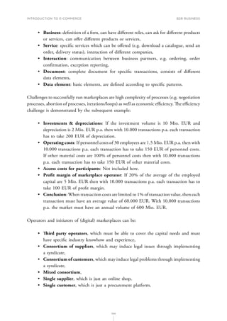 INTRODUCTION TO E-COMMERCE
104
B2B business
•	 Business: definition of a firm, can have different roles, can ask for different products
or services, can offer different products or services,
•	 Service: specific services which can be offered (e.g. download a catalogue, send an
order, delivery status), interaction of different companies,
•	 Interaction: communication between business partners, e.g. ordering, order
confirmation, exception reporting,
•	 Document: complete document for specific transactions, consists of different
data elements,
•	 Data element: basic elements, are defined according to specific patterns.
Challenges to successfully run marketplaces are high complexity of processes (e.g. negotiation
processes, abortion of processes, iterations/loops) as well as economic efficiency. The efficiency
challenge is demonstrated by the subsequent example:
•	 Investments  depreciations: If the investment volume is 10 Mio. EUR and
depreciation is 2 Mio. EUR p.a. then with 10.000 transactions p.a. each transaction
has to take 200 EUR of depreciation.
•	 Operating costs: If personnel costs of 30 employees are 1,5 Mio. EUR p.a. then with
10.000 transactions p.a. each transaction has to take 150 EUR of personnel costs.
If other material costs are 100% of personnel costs then with 10.000 transactions
p.a. each transaction has to take 150 EUR of other material costs.
•	 Access costs for participants: Not included here.
•	 Profit margin of marketplace operator: If 20% of the average of the employed
capital are 5 Mio. EUR then with 10.000 transactions p.a. each transaction has to
take 100 EUR of profit margin.
•	 Conclusion: When transaction costs are limited to 1% of transaction value, then each
transaction must have an average value of 60.000 EUR. With 10.000 transactions
p.a. the market must have an annual volume of 600 Mio. EUR.
Operators and initiators of (digital) marketplaces can be:
•	 Third party operators, which must be able to cover the capital needs and must
have specific industry knowhow and experience,
•	 Consortium of suppliers, which may induce legal issues through implementing
a syndicate,
•	 Consortium of customers, which may induce legal problems through implementing
a syndicate,
•	 Mixed consortium,
•	 Single supplier, which is just an online shop,
•	 Single customer, which is just a procurement platform.
 