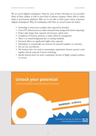 INTRODUCTION TO E-COMMERCE
105
B2B business
105
We see several (digital) marketplaces. However, most of them obviously are not successful.
Many of them collapse or shift to some kind of software company. Others shift to online
shops or procurement platforms. Why are we not able to find a great variety of genuine
(digital) marketplaces? Why do marketplaces fail? Here are several reasons for failure:
•	 Technology is much more complex than expected by founders.
•	 Costs of IT infrastructure are under-estimated (may change with cloud computing).
•	 Project takes longer than expected and increases capital need.
•	 Complexity of business processes is under-valued by management.
•	 There is no sound background due to missing standards.
•	 Personnel efforts are significantly higher than expected.
•	 Marketplace is economically not attractive for potential suppliers or customers.
•	 Fees are not cost-effective.
•	 The business does not need an intermediate organization because partners come
together directly using the Internet technology.
•	 Specific business does not need a marketplace because of highly complex products
or services.
Unlock your potential
eLibrary solutions from bookboon is the key
Interested in how we can help you?
email ban@bookboon.com
eLibrary
 