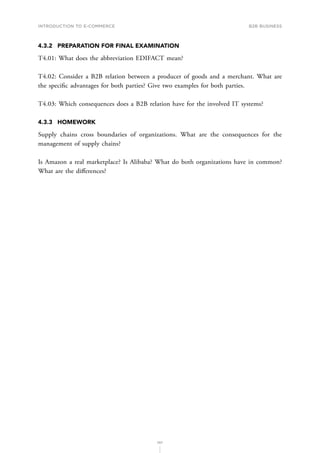 INTRODUCTION TO E-COMMERCE
107
B2B business
4.3.2	 PREPARATION FOR FINAL EXAMINATION
T4.01: What does the abbreviation EDIFACT mean?
T4.02: Consider a B2B relation between a producer of goods and a merchant. What are
the specific advantages for both parties? Give two examples for both parties.
T4.03: Which consequences does a B2B relation have for the involved IT systems?
4.3.3	HOMEWORK
Supply chains cross boundaries of organizations. What are the consequences for the
management of supply chains?
Is Amazon a real marketplace? Is Alibaba? What do both organizations have in common?
What are the differences?
 