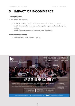 INTRODUCTION TO E-COMMERCE
108
Impact of E-Commerce
108
5	 IMPACT OF E-COMMERCE
Learning Objectives
In this chapter you will learn,
•	 that ICT can have a lot of consequences in the area of ethics and morale,
•	 that E-Commerce has positive as well as negative impacts on human beings and
society,
•	 that E-Commerce changes the economic world significantly.
Recommended pre-reading
•	 Martínez-López 2014, chapters 2 and 3.
mim.admissions@ie.edu Follow us on IE MIM Experience
www.ie.edu/master-management
International
Faculty Profile
55 Nationalities
in class
5 Specializations
Personalize your program
MASTER IN MANAGEMENT
Length: 1O MONTHS
Av. Experience: 1 YEAR
Language: ENGLISH / SPANISH
Format: FULL-TIME
Intakes: SEPT / FEB
• STUDY IN THE CENTER OF MADRID AND TAKE ADVANTAGE OF THE UNIQUE OPPORTUNITIES THAT THE CAPITAL OF SPAIN OFFERS
• PROPEL YOUR EDUCATION BY EARNING A DOUBLE DEGREE THAT BEST SUITS YOUR PROFESSIONAL GOALS
• STUDY A SEMESTER ABROAD AND BECOME A GLOBAL CITIZEN WITH THE BEYOND BORDERS EXPERIENCE
CHARLES
FINANCIAL SERVICES
MARIA
CONSULTING
MATTHEW
MANUFACTURING
SARAH
RETAIL
NICK
TECHNOLOGY
AFTER GRADUATION, MIM STUDENTS
WORK IN A VARIETY OF SECTORS
C
M
Y
CM
MY
CY
CMY
K
MIM_170x115-AF.pdf 1 30/11/16 12:23
 