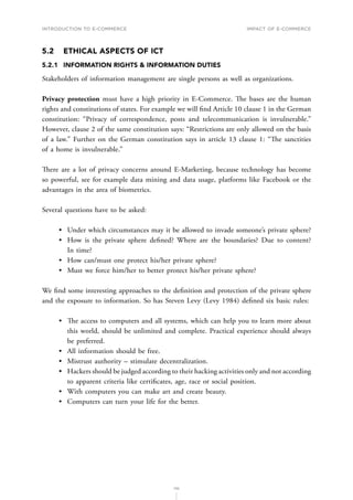 INTRODUCTION TO E-COMMERCE
110
Impact of E-Commerce
5.2	 ETHICAL ASPECTS OF ICT
5.2.1	 INFORMATION RIGHTS  INFORMATION DUTIES
Stakeholders of information management are single persons as well as organizations.
Privacy protection must have a high priority in E-Commerce. The bases are the human
rights and constitutions of states. For example we will find Article 10 clause 1 in the German
constitution: “Privacy of correspondence, posts and telecommunication is invulnerable.”
However, clause 2 of the same constitution says: “Restrictions are only allowed on the basis
of a law.” Further on the German constitution says in article 13 clause 1: “The sanctities
of a home is invulnerable.”
There are a lot of privacy concerns around E-Marketing, because technology has become
so powerful, see for example data mining and data usage, platforms like Facebook or the
advantages in the area of biometrics.
Several questions have to be asked:
•	 Under which circumstances may it be allowed to invade someone’s private sphere?
•	 How is the private sphere defined? Where are the boundaries? Due to content?
In time?
•	 How can/must one protect his/her private sphere?
•	 Must we force him/her to better protect his/her private sphere?
We find some interesting approaches to the definition and protection of the private sphere
and the exposure to information. So has Steven Levy (Levy 1984) defined six basic rules:
•	 The access to computers and all systems, which can help you to learn more about
this world, should be unlimited and complete. Practical experience should always
be preferred.
•	 All information should be free.
•	 Mistrust authority – stimulate decentralization.
•	 Hackers should be judged according to their hacking activities only and not according
to apparent criteria like certificates, age, race or social position.
•	 With computers you can make art and create beauty.
•	 Computers can turn your life for the better.
 