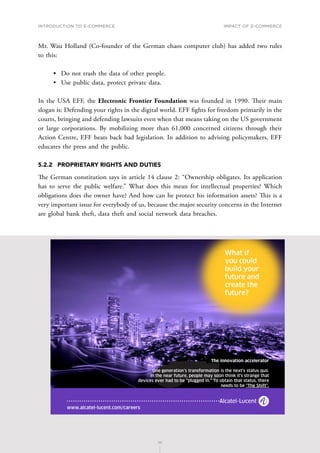 INTRODUCTION TO E-COMMERCE
111
Impact of E-Commerce
111
Mr. Wau Holland (Co-founder of the German chaos computer club) has added two rules
to this:
•	 Do not trash the data of other people.
•	 Use public data, protect private data.
In the USA EFF, the Electronic Frontier Foundation was founded in 1990. Their main
slogan is: Defending your rights in the digital world. EFF fights for freedom primarily in the
courts, bringing and defending lawsuits even when that means taking on the US government
or large corporations. By mobilizing more than 61,000 concerned citizens through their
Action Centre, EFF beats back bad legislation. In addition to advising policymakers, EFF
educates the press and the public.
5.2.2	 PROPRIETARY RIGHTS AND DUTIES
The German constitution says in article 14 clause 2: “Ownership obligates. Its application
has to serve the public welfare.” What does this mean for intellectual properties? Which
obligations does the owner have? And how can he protect his information assets? This is a
very important issue for everybody of us, because the major security concerns in the Internet
are global bank theft, data theft and social network data breaches.
.
 