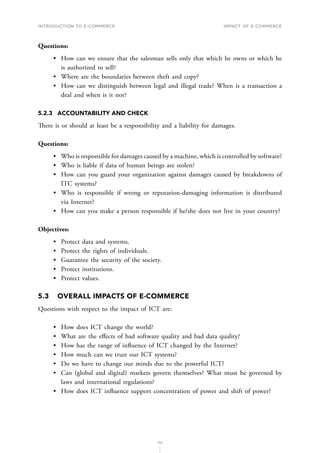 INTRODUCTION TO E-COMMERCE
112
Impact of E-Commerce
Questions:
•	 How can we ensure that the salesman sells only that which he owns or which he
is authorized to sell?
•	 Where are the boundaries between theft and copy?
•	 How can we distinguish between legal and illegal trade? When is a transaction a
deal and when is it not?
5.2.3	 ACCOUNTABILITY AND CHECK
There is or should at least be a responsibility and a liability for damages.
Questions:
•	 Who is responsible for damages caused by a machine, which is controlled by software?
•	 Who is liable if data of human beings are stolen?
•	 How can you guard your organization against damages caused by breakdowns of
ITC systems?
•	 Who is responsible if wrong or reputation-damaging information is distributed
via Internet?
•	 How can you make a person responsible if he/she does not live in your country?
Objectives:
•	 Protect data and systems.
•	 Protect the rights of individuals.
•	 Guarantee the security of the society.
•	 Protect institutions.
•	 Protect values.
5.3	 OVERALL IMPACTS OF E-COMMERCE
Questions with respect to the impact of ICT are:
•	 How does ICT change the world?
•	 What are the effects of bad software quality and bad data quality?
•	 How has the range of influence of ICT changed by the Internet?
•	 How much can we trust our ICT systems?
•	 Do we have to change our minds due to the powerful ICT?
•	 Can (global and digital) markets govern themselves? What must be governed by
laws and international regulations?
•	 How does ICT influence support concentration of power and shift of power?
 