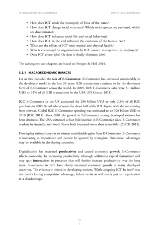 INTRODUCTION TO E-COMMERCE
113
Impact of E-Commerce
•	 How does ICT erode the monopoly of force of the states?
•	 How does ICT change social structures? Which social groups are preferred, which
are discriminated?
•	 How does ICT influence social life and social behaviour?
•	 How does ICT in the end influence the evolution of the human race?
•	 What are the effects of ICT onto mental and physical health?
•	 Who is encouraged in organizations by ICT: owner, management or employees?
•	 Does ICT create jobs? Or does it finally eliminate jobs?
The subsequent sub-chapters are based on Proeger  Heil 2015.
5.3.1	 MACROECONOMIC IMPACTS
Let us first consider the size of E-Commerce. E-Commerce has increased considerably in
the developed world in the last 20 years. B2B transactions continue to be the dominant
form of E-Commerce across the world. In 2009, B2B E-Commerce sales were 3.1 trillion
USD or 32% of all B2B transactions in the USA (US Census 2011).
B2C E-Commerce in the US accounted for 298 billion USD or only 2.8% of all B2C
purchases in 2009. Retail sales account for about half of the B2C figure, with the rest coming
from services. Global B2C E-Commerce spending was estimated to be 708 billion USD in
2010 (IDC 2011). Since 2001 the growth in E-Commerce among developed nations has
been dramatic. The USA witnessed a four-fold increase in E-Commerce sales. E-Commerce
markets in Australia and South Korea both increased more than seven-fold (OECD 2011).
Developing nations have yet to witness considerable gains from E-Commerce. E-Commerce
is increasing in importance and cannot be ignored by strategists. First-mover advantages
may be available in developing countries.
Digitalization has increased productivity and caused economic growth. E-Commerce
affects economies by increasing productivity (through additional capital formation) and
may spur innovations in processes that will further increase productivity over the long
term. Investments in ICT have clearly increased economic growth in many developed
countries. The evidence is mixed in developing nations. While adopting ICT by itself may
not confer lasting competitive advantage, failure to do so will surely put an organization
at a disadvantage.
 