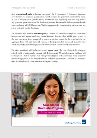 INTRODUCTION TO E-COMMERCE
114
Impact of E-Commerce
114
Also international trade is changed enormously by E-Commerce. E-Commerce improves
opportunities for increased specialization, which increase the gains from international trade.
A lack of infrastructure, poorly trained workforces, and regulatory obstacles may reduce
any potential gains from trade for developing nations. Firms could find international trade
more profitable with E-Commerce. Trading opportunities in developing nations may not
prove profitable in the short-run.
E-Commerce also impacts monetary policy. Overall, E-Commerce is expected to increase
competition and reduce search and transaction cost. The net effect will be lower prices. In
the long run, these lower prices will represent a onetime change in the price level. In the
aggregate, firms will face increased pressure to lower prices, but individual industries may
avoid price reductions through product differentiation and increased customization.
The costs associated with inflation, namely menu costs (the cost of physically changing
prices) could be dramatically reduced with E-Commerce. Nevertheless, price rigidities will
likely remain a fact of business even with greater adoption of E-Commerce. Firms can more
readily change prices in the wake of inflation and other price shocks. However, E-Commerce
does not eliminate all costs associated with price changes
AXA Global
Graduate Program
Find out more and apply
 