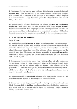 INTRODUCTION TO E-COMMERCE
115
Impact of E-Commerce
E-Payments and E-Money present future challenges for policymakers who may find normal
monetary policy tools less effective with the proliferation of E-Payments and E-Money.
Practically speaking, E-Commerce has had little effect on monetary policy to date. Suppliers
must consider whether to adopt E-Payment systems for online and offline sales to avoid
falling behind rivals.
E-Commerce reduces geographical constraints and increases interstate and international
transactions. Governments who fear these transactions will reduce sales tax revenue.
Revenue losses are small to date, but policymakers are increasingly exploring options to tax
these transactions. Firms conducting interstate or international transactions will likely face
increased pressure to collect sales tax revenue on behalf of their customer’s governments.
5.3.2	 MICROECONOMIC IMPACTS
Threat of entry
E-Commerce may increase economies of scale in industries where fixed costs are unchanged,
but variable costs are reduced. Thus minimum efficient scale increases and the threat of
entry falls. E-Commerce may, at the same time, decrease economies of scale in industries
where E-Commerce reduces fixed costs. Thus minimum efficient scale decreases and the
threat of entry rises. E-Commerce may increase economies of scope and aggregation,
particularly in information goods. The threat of entry decreases because rivals must enter
with a bundle of goods.
E-Commerce may increase the importance of network externalities enjoyed by incumbents.
The threat from entrants on competing networks is reduced. E-Commerce may encourage
subsidization of one side of a platform market. Entry barriers in the subsidized side of the
platform fall. E-Commerce encourages the proliferation of two-sided (platform) markets,
which may be subject to ‘‘lock in’’ of complementary goods. Application barriers to entry
may arise from such vertical restraints.
E-Commerce enables ICT outsourcing, converting fixed, sunk cost into variable cost. The
threat from entrants increases as the importance of sunk costs declines.
E-Commerce decreases the importance of physical location in prime real estate. Entry barriers
fall. E-Commerce B2B vertical hubs may be owned and controlled by large incumbents.
B2B vertical hubs may be able to dominate supply and distribution channels, effectively
limiting opportunities for new rivals.
 