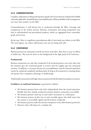 INTRODUCTION TO E-COMMERCE
119
Impact of E-Commerce
5.4.2	COMMODITIZATION
Complex, explanation needing and expensive goods and services become widespread available
and easily applicable. Standardization and simplification will be profitable if sales management
can enter mass markets via the Web.
Commoditization is well known but is accelerated through the Web. Coverage and
transparency in the market increase. However, atomization and strong competition may
lead to individualized and personalized products, which are aggregated from commodity
goods and services.
By the way: There is a significant externalization effect if you book your tickets via the Web.
The travel agency can reduce staff because now you are doing their job!
5.4.3	CONFIDENCE
Business partners are anonymous and do not know each other. They have to carry on efforts
to build trust. This must be done on the background of the high speed of E-Commerce.
Fundamentals
Business transactions are only then conducted if all involved partners trust each other that
the customer gets the contracted goods or services and the supplier gets the contracted
revenues. Confidence is necessary because the accomplishment and the financial equivalent
cannot be conducted completely simultaneously. As long as the transaction is running always
one partner has a temporary advantage or disadvantage.
Traditionally transactions with high values are protected with the help of custodians or notaries.
Confidence in traditional businesses is generated as follows:
•	 The business partners know each other independently from the actual transaction.
Possibly they have already conducted common business transactions successfully.
•	 The business partners catch up on each other’s seriousness at a third party.
•	 The business partners involve one or more trustable agents who shall ensure that
the contract is successfully signed and the business conducted.
•	 The business partners make all activities transparent to the other business partner(s).
•	 However, there will always be a residual risk.
 