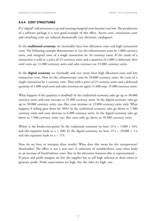 INTRODUCTION TO E-COMMERCE
121
Impact of E-Commerce
5.4.4	 COST STRUCTURES
If a “digital” infrastructure is up and running marginal costs become very low. The production
of a software package is a very good example of this effect. Access costs, transaction costs
and switching costs are reduced dramatically (see electronic catalogues).
In the traditional economy we (normally) have low allocation costs and high transaction
costs. The following example demonstrates it: Let the infrastructure costs be 1.000 currency
units, and marginal costs of a single transaction be 10 currency units. If the result of a
transaction is sold at a price of 15 currency units and a quantity of 1.000 is delivered, then
total costs are 11.000 currency units and sales revenues are 15.000 currency units.
In the digital economy we (normally and vice versa) have high allocation costs and low
transaction costs. Now let the infrastructure costs be 10.000 currency units, the costs of a
single transaction be 1 currency unit. Then with a price of 15 currency units and a delivered
quantity of 1.000 total costs and sales revenues are again 11.000 resp. 15.000 currency units.
What happens if the quantity is doubled? In the traditional economy sales go up to 30.000
currency units and costs increase to 21.000 currency units. In the digital economy sales go
up to 30.000 currency units, too. But costs increase to 12.000 currency units only. What
happens if selling goes down by 50%? In the traditional economy sales go down to 7.500
currency units and costs decrease to 6.000 currency units. In the digital economy sales go
down to 7.500 currency units, too. But costs only go down to 10.500 currency units.
Where is the break-even-point? In the traditional economy we have 15⋅x = 1.000 + 10⋅x
and this equation leads to x = 200. In the digital economy we have 15⋅x = 10.000 + 1⋅x
and this equation leads to x = 715.
How do we have to interpret these results? What does this mean for the entrepreneur/
shareholder? The effect is not a new one: A reduction of variable/direct costs often leads
to an increase of fixed/indirect costs. But in the electronic business this is exponentiated…
If prices and profit margins are low the supplier has to sell high volumes in short times to
generate profit. Profit expectations are high, but the risks are high, too.
 