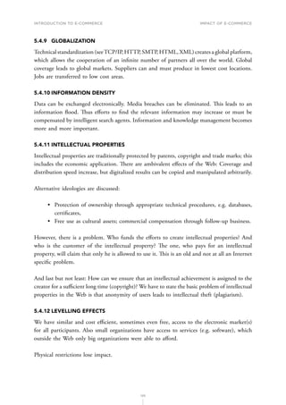 INTRODUCTION TO E-COMMERCE
125
Impact of E-Commerce
5.4.9	GLOBALIZATION
Technical standardization (seeTCP/IP, HTTP, SMTP, HTML, XML) creates a global platform,
which allows the cooperation of an infinite number of partners all over the world. Global
coverage leads to global markets. Suppliers can and must produce in lowest cost locations.
Jobs are transferred to low cost areas.
5.4.10	INFORMATION DENSITY
Data can be exchanged electronically. Media breaches can be eliminated. This leads to an
information flood. Thus efforts to find the relevant information may increase or must be
compensated by intelligent search agents. Information and knowledge management becomes
more and more important.
5.4.11	INTELLECTUAL PROPERTIES
Intellectual properties are traditionally protected by patents, copyright and trade marks; this
includes the economic application. There are ambivalent effects of the Web: Coverage and
distribution speed increase, but digitalized results can be copied and manipulated arbitrarily.
Alternative ideologies are discussed:
•	 Protection of ownership through appropriate technical procedures, e.g. databases,
certificates,
•	 Free use as cultural assets; commercial compensation through follow-up business.
However, there is a problem. Who funds the efforts to create intellectual properties? And
who is the customer of the intellectual property? The one, who pays for an intellectual
property, will claim that only he is allowed to use it. This is an old and not at all an Internet
specific problem.
And last but not least: How can we ensure that an intellectual achievement is assigned to the
creator for a sufficient long time (copyright)? We have to state the basic problem of intellectual
properties in the Web is that anonymity of users leads to intellectual theft (plagiarism).
5.4.12	LEVELLING EFFECTS
We have similar and cost efficient, sometimes even free, access to the electronic market(s)
for all participants. Also small organizations have access to services (e.g. software), which
outside the Web only big organizations were able to afford.
Physical restrictions lose impact.
 