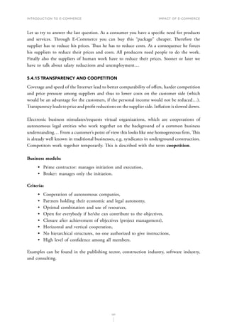 INTRODUCTION TO E-COMMERCE
127
Impact of E-Commerce
Let us try to answer the last question. As a consumer you have a specific need for products
and services. Through E-Commerce you can buy this “package” cheaper. Therefore the
supplier has to reduce his prices. Thus he has to reduce costs. As a consequence he forces
his suppliers to reduce their prices and costs. All producers need people to do the work.
Finally also the suppliers of human work have to reduce their prices. Sooner or later we
have to talk about salary reductions and unemployment…
5.4.15	TRANSPARENCY AND COOPETITION
Coverage and speed of the Internet lead to better comparability of offers, harder competition
and price pressure among suppliers and thus to lower costs on the customer side (which
would be an advantage for the customers, if the personal income would not be reduced…).
Transparency leads to price and profit reductions on the supplier side. Inflation is slowed down.
Electronic business stimulates/requests virtual organizations, which are cooperations of
autonomous legal entities who work together on the background of a common business
understanding… From a customer’s point of view this looks like one homogeneous firm. This
is already well known in traditional businesses, e.g. syndicates in underground construction.
Competitors work together temporarily. This is described with the term coopetition.
Business models:
•	 Prime contractor: manages initiation and execution,
•	 Broker: manages only the initiation.
Criteria:
•	 Cooperation of autonomous companies,
•	 Partners holding their economic and legal autonomy,
•	 Optimal combination and use of resources,
•	 Open for everybody if he/she can contribute to the objectives,
•	 Closure after achievement of objectives (project management),
•	 Horizontal and vertical cooperation,
•	 No hierarchical structures, no one authorized to give instructions,
•	 High level of confidence among all members.
Examples can be found in the publishing sector, construction industry, software industry,
and consulting.
 