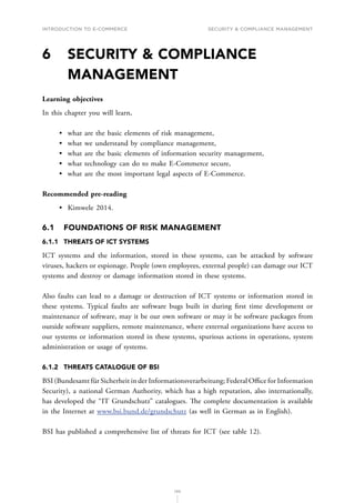 INTRODUCTION TO E-COMMERCE
130
Security  compliance management
6	
SECURITY  COMPLIANCE
MANAGEMENT
Learning objectives
In this chapter you will learn,
•	 what are the basic elements of risk management,
•	 what we understand by compliance management,
•	 what are the basic elements of information security management,
•	 what technology can do to make E-Commerce secure,
•	 what are the most important legal aspects of E-Commerce.
Recommended pre-reading
•	 Kimwele 2014.
6.1	 FOUNDATIONS OF RISK MANAGEMENT
6.1.1	 THREATS OF ICT SYSTEMS
ICT systems and the information, stored in these systems, can be attacked by software
viruses, hackers or espionage. People (own employees, external people) can damage our ICT
systems and destroy or damage information stored in these systems.
Also faults can lead to a damage or destruction of ICT systems or information stored in
these systems. Typical faults are software bugs built in during first time development or
maintenance of software, may it be our own software or may it be software packages from
outside software suppliers, remote maintenance, where external organizations have access to
our systems or information stored in these systems, spurious actions in operations, system
administration or usage of systems.
6.1.2	 THREATS CATALOGUE OF BSI
BSI (Bundesamt für Sicherheit in der Informationsverarbeitung; Federal Office for Information
Security), a national German Authority, which has a high reputation, also internationally,
has developed the “IT Grundschutz” catalogues. T﻿he complete documentation is available
in the Internet at www.bsi.bund.de/grundschutz (as well in German as in English).
BSI has published a comprehensive list of threats for ICT (see table 12).
 