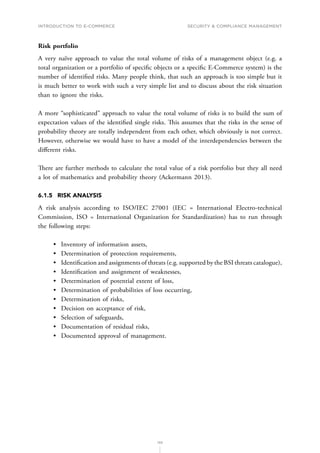 INTRODUCTION TO E-COMMERCE
133
Security  compliance management
Risk portfolio
A very naïve approach to value the total volume of risks of a management object (e.g. a
total organization or a portfolio of specific objects or a specific E-Commerce system) is the
number of identified risks. Many people think, that such an approach is too simple but it
is much better to work with such a very simple list and to discuss about the risk situation
than to ignore the risks.
A more “sophisticated” approach to value the total volume of risks is to build the sum of
expectation values of the identified single risks. This assumes that the risks in the sense of
probability theory are totally independent from each other, which obviously is not correct.
However, otherwise we would have to have a model of the interdependencies between the
different risks.
There are further methods to calculate the total value of a risk portfolio but they all need
a lot of mathematics and probability theory (Ackermann 2013).
6.1.5	 RISK ANALYSIS
A risk analysis according to ISO/IEC 27001 (IEC = International Electro-technical
Commission, ISO = International Organization for Standardization) has to run through
the following steps:
•	 Inventory of information assets,
•	 Determination of protection requirements,
•	 Identification and assignments of threats (e.g. supported by the BSI threats catalogue),
•	 Identification and assignment of weaknesses,
•	 Determination of potential extent of loss,
•	 Determination of probabilities of loss occurring,
•	 Determination of risks,
•	 Decision on acceptance of risk,
•	 Selection of safeguards,
•	 Documentation of residual risks,
•	 Documented approval of management.
 