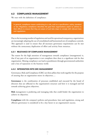 INTRODUCTION TO E-COMMERCE
136
Security  compliance management
6.2	 COMPLIANCE MANAGEMENT
We start with the definition of compliance:
In general, compliance means conforming to a rule, such as a specification, policy, standard
or law. Regulatory compliance describes the goal that organizations aspire to achieve in
their efforts to ensure that they are aware of and take steps to comply with relevant laws
and regulations.
Due to the increasing number of regulations and need for operational transparency, organizations
are increasingly adopting the use of consolidated and harmonized sets of compliance controls.
This approach is used to ensure that all necessary governance requirements can be met
without the unnecessary duplication of effort and activity from resources.
6.2.1	 RELEVANCE OF COMPLIANCE MANAGEMENT
The reason for the high attention of management towards compliance (management) is,
that if any part of an organization is not compliant then there is a significant risk for that
organization. Missing compliance can lead to punishment through governmental authorities
and a loss of reputation in the business world.
6.2.2	 INTEGRATION INTO GRC MANAGEMENT
Governance, Risk and Compliance (GRC) are three pillars that work together for the purpose
of assuring that an organization meets its objectives….
Governance is the combination of processes established and executed by the board of
directors that are reflected in the organization’s structure and how it is managed and led
towards achieving given objectives.
Risk management is predicting and managing risks that could hinder the organization to
achieve its objectives.
Compliance with the company’s policies and procedures, laws and regulations, strong and
efficient governance is considered to be a key factor to an organization’s success.
 
