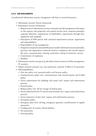 INTRODUCTION TO E-COMMERCE
140
Security  compliance management
6.3.5	 ISM DOCUMENTS
A professional information security management will lead to several documents:
•	 Information Security Process Framework,
•	 Information Security Declaration:
о
о Requirements to information security, continuity and risk management with respect
to risk capacity, risk propensity und aspired security level: corporate principles,
corporate objectives, requirements of stakeholders, requirements through laws,
regulations and standards,
о
о Description of ISM process with continual improvement process, organization
and responsibilities,
о
о Responsibility of top management,
о
о Integrated, transparent and auditable process model: information security principles,
processes and organization, technical resources, employees and external experts,
life cycle, communication, training, motivation, raising of awareness, surveys,
о
о Commitment of employees,
о
о Penalties,
•	 Information security concepts (e.g. job safety, human resources, facility management,
IT security),
•	 Subject oriented concepts (e.g. virus protection, network, E-Mail or IT processes),
•	 Policies/guidelines:
о
о End user policy incl. password policy and Internet policy,
о
о Communication policy incl. communication with external parties and E-Mail
policy,
о
о Access authorization for buildings and rooms (incl. request and authorization
process),
о
о Firewall policy,
о
о Backup policy incl. off site storage of backup data,
о
о Access authorization for IT systems and networks (incl. request and authorization
process),
о
о Access protection of data (incl. request and authorization process),
о
о Encryption policy,
о
о Emergency plan (incl. alerting, emergency operation, transformation to regular
operation),
о
о Configuration of security related facilities,
о
о Fire protection,
о
о Sourcing policy.
 